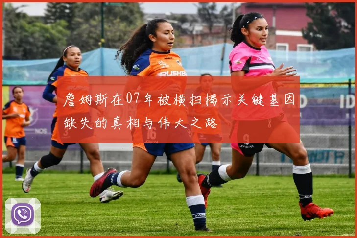 詹姆斯在07年被横扫揭示关键基因缺失的真相与伟大之路