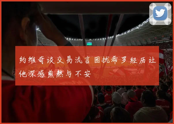 约维奇谈交易流言困扰希罗经历让他深感煎熬与不安