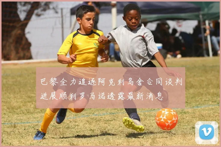 巴黎全力追逐阿克利乌舍合同谈判进展顺利罗马诺透露最新消息