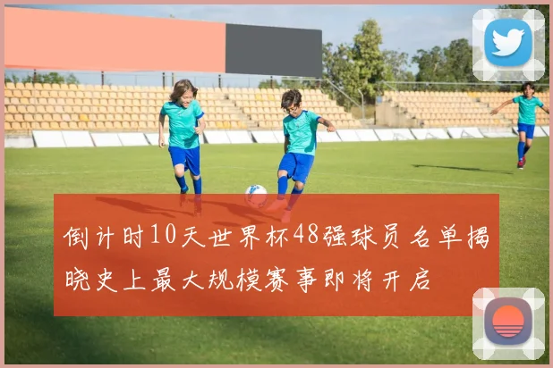 倒计时10天世界杯48强球员名单揭晓史上最大规模赛事即将开启