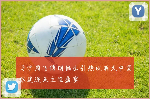 马宁周飞傅明执法引热议明天中国球迷迎来主场盛宴