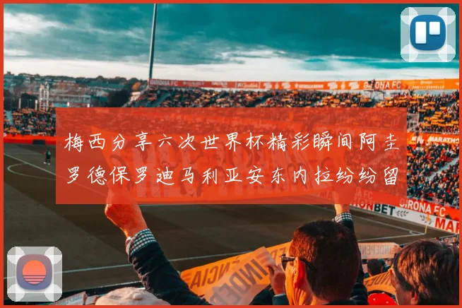 梅西分享六次世界杯精彩瞬间阿圭罗德保罗迪马利亚安东内拉纷纷留言评论