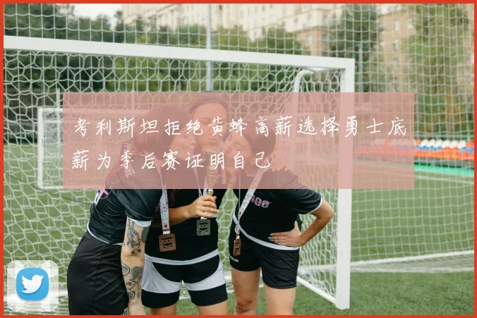 考利斯坦拒绝黄蜂高薪选择勇士底薪为季后赛证明自己