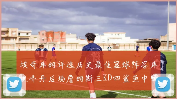 埃奇库姆评选历史最佳篮球阵容库里乔丹后场詹姆斯三KD四鲨鱼中锋