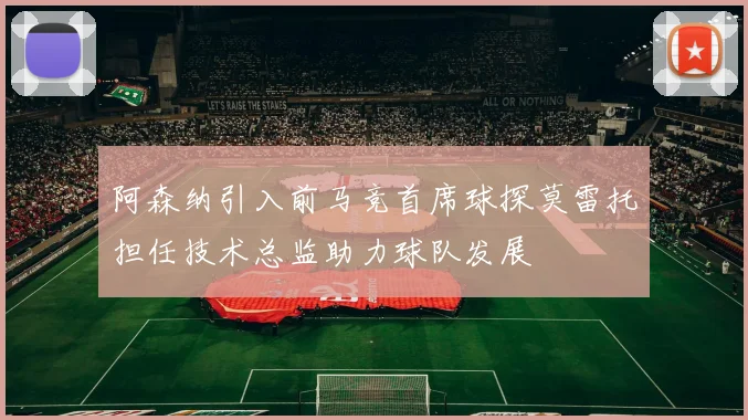 阿森纳引入前马竞首席球探莫雷托担任技术总监助力球队发展