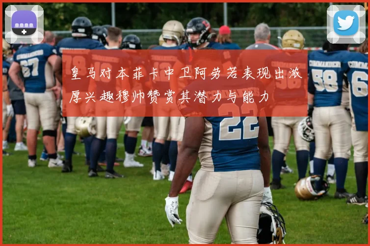 皇马对本菲卡中卫阿劳若表现出浓厚兴趣穆帅赞赏其潜力与能力