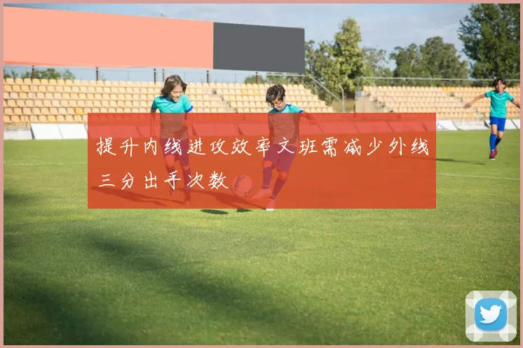 提升内线进攻效率文班需减少外线三分出手次数