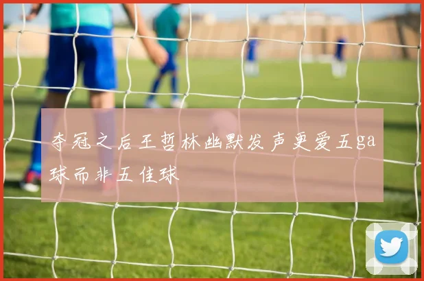 夺冠之后王哲林幽默发声更爱五ga球而非五佳球