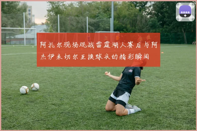 阿扎尔现场观战雷霆湖人赛后与阿杰伊米切尔互换球衣的精彩瞬间