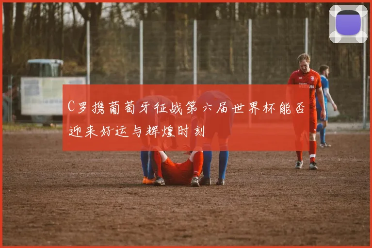 C罗携葡萄牙征战第六届世界杯能否迎来好运与辉煌时刻