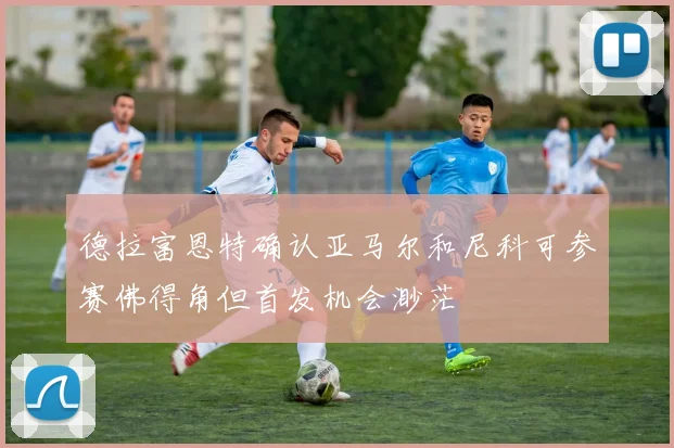 德拉富恩特确认亚马尔和尼科可参赛佛得角但首发机会渺茫