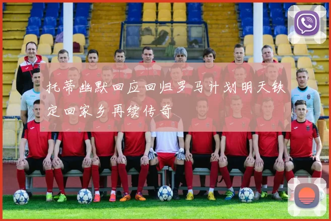 托蒂幽默回应回归罗马计划明天铁定回家乡再续传奇